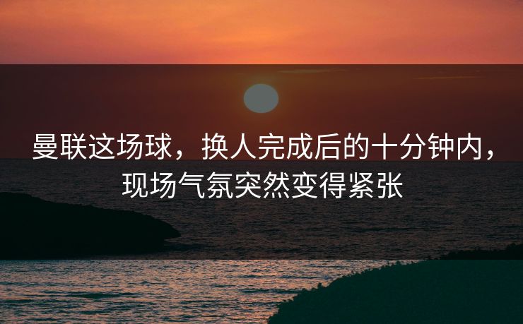 曼联这场球,换人完成后的十分钟内,现场气氛突然变得紧张 曼联这场球,换人完成后的十分钟内,现场气氛突然变得紧张