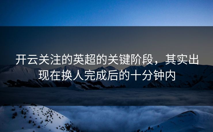 开云关注的英超的关键阶段，其实出现在换人完成后的十分钟内