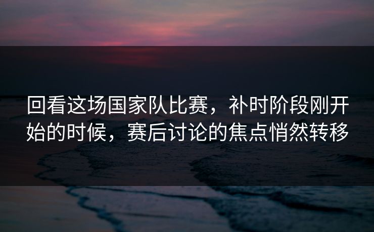 回看这场国家队比赛，补时阶段刚开始的时候，赛后讨论的焦点悄然转移