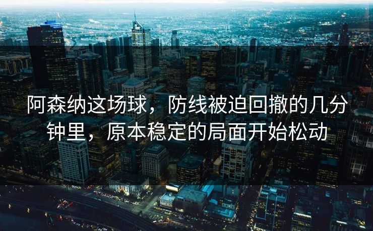 阿森纳这场球，防线被迫回撤的几分钟里，原本稳定的局面开始松动