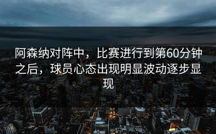 阿森纳对阵中，比赛进行到第60分钟之后，球员心态出现明显波动逐步显现