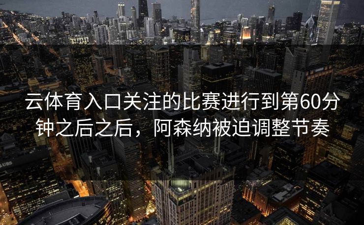 云体育入口关注的比赛进行到第60分钟之后之后,阿森纳被迫调整节奏 云体育入口关注的比赛进行到第60分钟之后之后,阿森纳被迫调整节奏