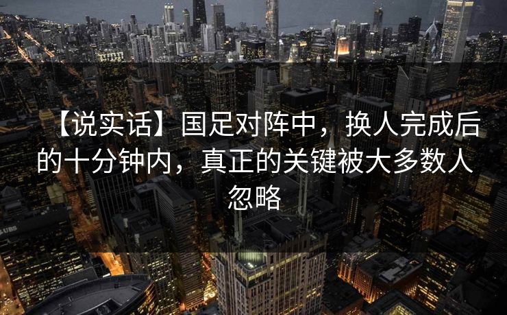 【说实话】国足对阵中，换人完成后的十分钟内，真正的关键被大多数人忽略