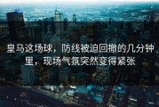 皇马这场球，防线被迫回撤的几分钟里，现场气氛突然变得紧张