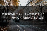 阿森纳那场比赛，换人完成后的十分钟内，当时没人意识到后果这么深