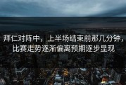 拜仁对阵中，上半场结束前那几分钟，比赛走势逐渐偏离预期逐步显现