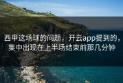 西甲这场球的问题，开云app提到的，集中出现在上半场结束前那几分钟