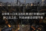 云体育入口关注的比赛进行到第60分钟之后之后，阿森纳被迫调整节奏