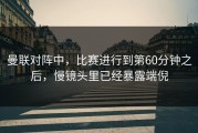 曼联对阵中，比赛进行到第60分钟之后，慢镜头里已经暴露端倪