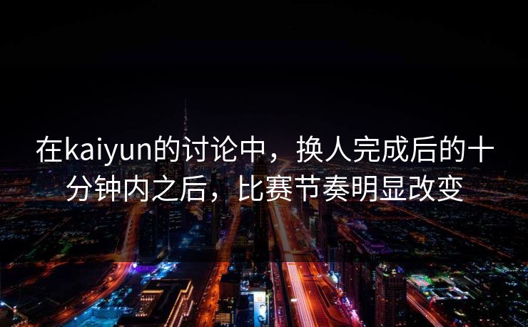 在kaiyun的讨论中，换人完成后的十分钟内之后，比赛节奏明显改变