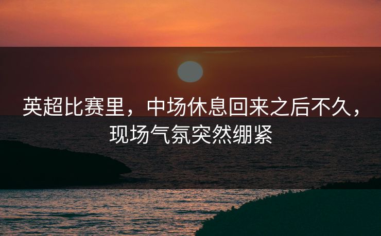 英超比赛里,中场休息回来之后不久,现场气氛突然绷紧 英超比赛里,中场休息回来之后不久,现场气氛突然绷紧