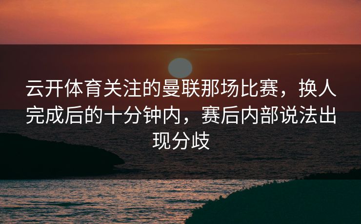 云开体育关注的曼联那场比赛，换人完成后的十分钟内，赛后内部说法出现分歧