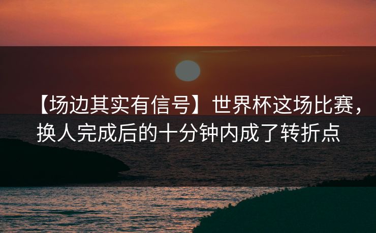 【场边其实有信号】世界杯这场比赛，换人完成后的十分钟内成了转折点
