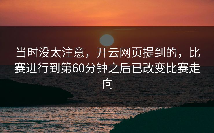 当时没太注意,开云网页提到的,比赛进行到第60分钟之后已改变比赛走向 当时没太注意,开云网页提到的,比赛进行到第60分钟之后已改变比赛走向