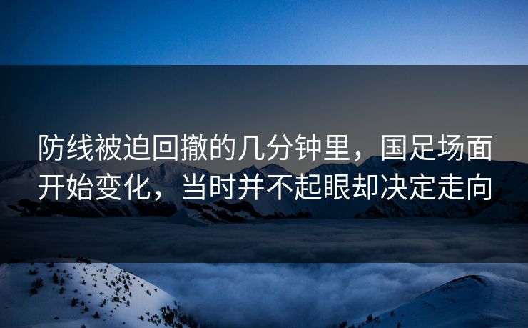 防线被迫回撤的几分钟里,国足场面开始变化,当时并不起眼却决定走向 防线被迫回撤的几分钟里,国足场面开始变化,当时并不起眼却决定走向