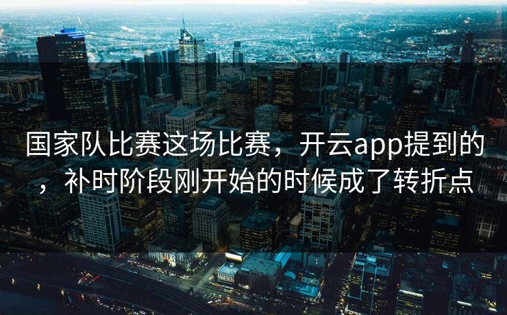 国家队比赛这场比赛，开云app提到的，补时阶段刚开始的时候成了转折点