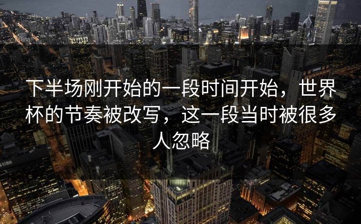下半场刚开始的一段时间开始，世界杯的节奏被改写，这一段当时被很多人忽略