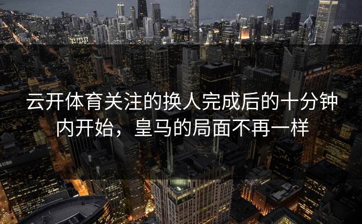 云开体育关注的换人完成后的十分钟内开始，皇马的局面不再一样