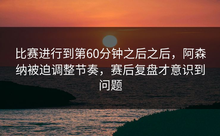 比赛进行到第60分钟之后之后,阿森纳被迫调整节奏,赛后复盘才意识到问题 比赛进行到第60分钟之后之后,阿森纳被迫调整节奏,赛后复盘才意识到问题