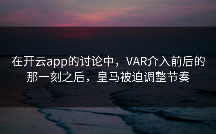 在开云app的讨论中，VAR介入前后的那一刻之后，皇马被迫调整节奏