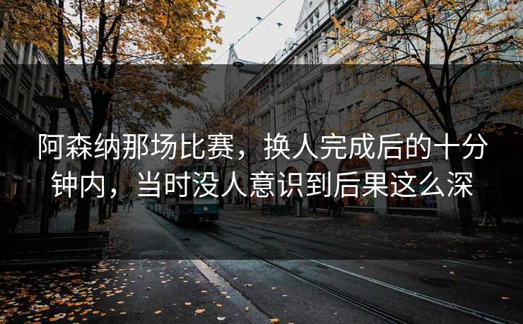 阿森纳那场比赛,换人完成后的十分钟内,当时没人意识到后果这么深 阿森纳那场比赛,换人完成后的十分钟内,当时没人意识到后果这么深
