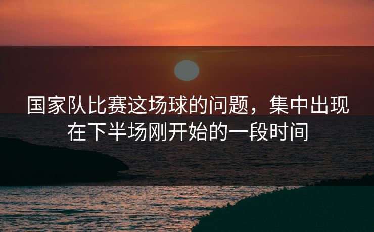 国家队比赛这场球的问题，集中出现在下半场刚开始的一段时间