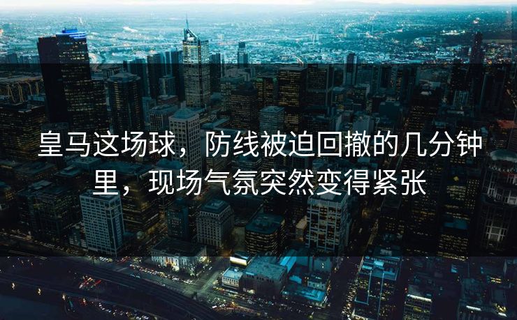 皇马这场球,防线被迫回撤的几分钟里,现场气氛突然变得紧张 皇马这场球,防线被迫回撤的几分钟里,现场气氛突然变得紧张