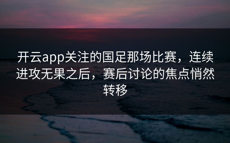 开云app关注的国足那场比赛，连续进攻无果之后，赛后讨论的焦点悄然转移