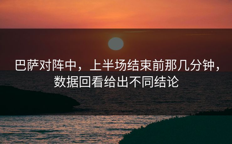 巴萨对阵中,上半场结束前那几分钟,数据回看给出不同结论 巴萨对阵中,上半场结束前那几分钟,数据回看给出不同结论